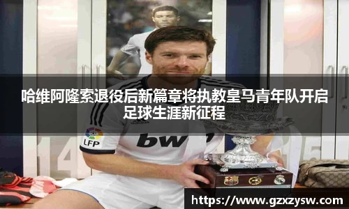 哈维阿隆索退役后新篇章将执教皇马青年队开启足球生涯新征程